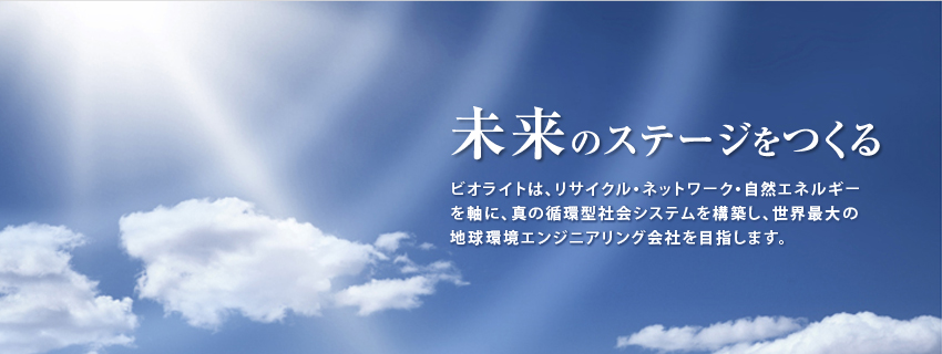 「未来のステージをつくる」ビオライトは、リサイクル・ネットワーク・自然エネルギーを軸に、真の循環型社会システムを構築し、世界最大の地球環境エンジニアリング会社を目指します。